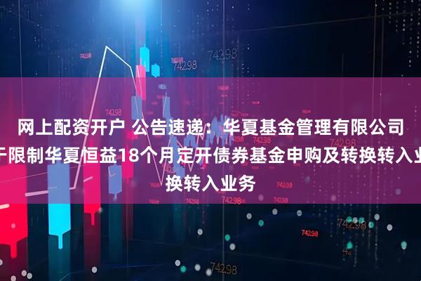 网上配资开户 公告速递：华夏基金管理有限公司关于限制华夏恒益18个月定开债券基金申购及转换转入业务