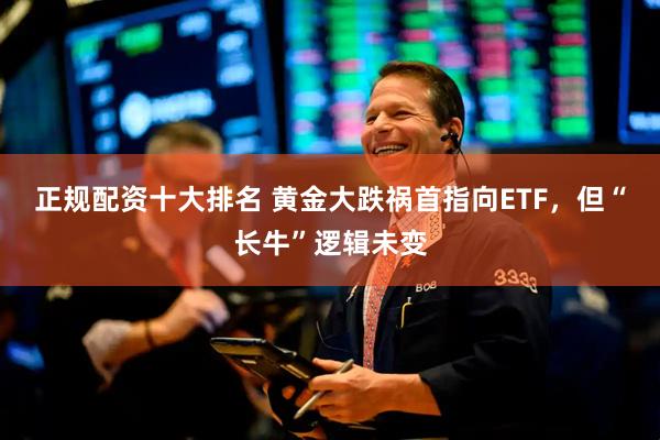 正规配资十大排名 黄金大跌祸首指向ETF，但“长牛”逻辑未变
