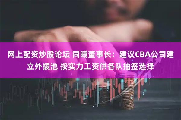 网上配资炒股论坛 同曦董事长：建议CBA公司建立外援池 按实力工资供各队抽签选择