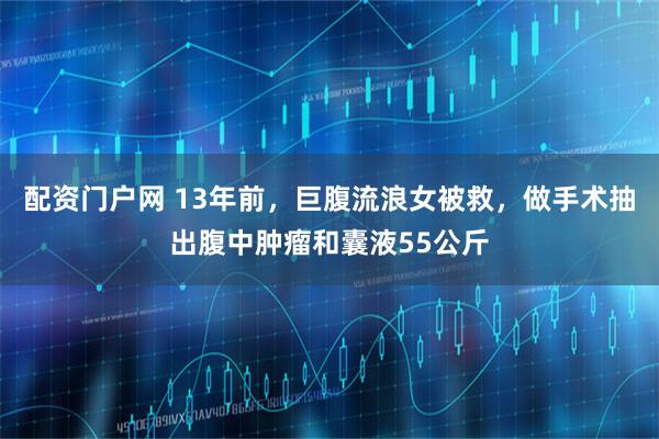 配资门户网 13年前，巨腹流浪女被救，做手术抽出腹中肿瘤和囊液55公斤