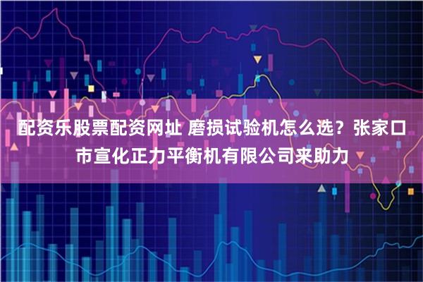 配资乐股票配资网址 磨损试验机怎么选？张家口市宣化正力平衡机有限公司来助力