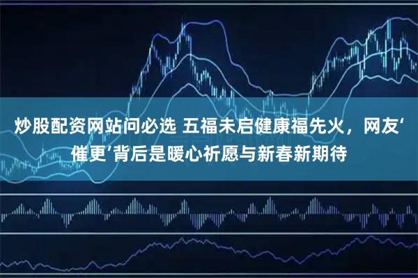 炒股配资网站问必选 五福未启健康福先火，网友‘催更’背后是暖心祈愿与新春新期待