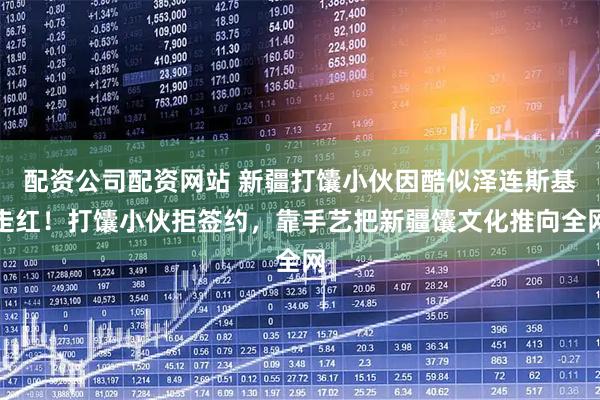 配资公司配资网站 新疆打馕小伙因酷似泽连斯基走红！打馕小伙拒签约，靠手艺把新疆馕文化推向全网