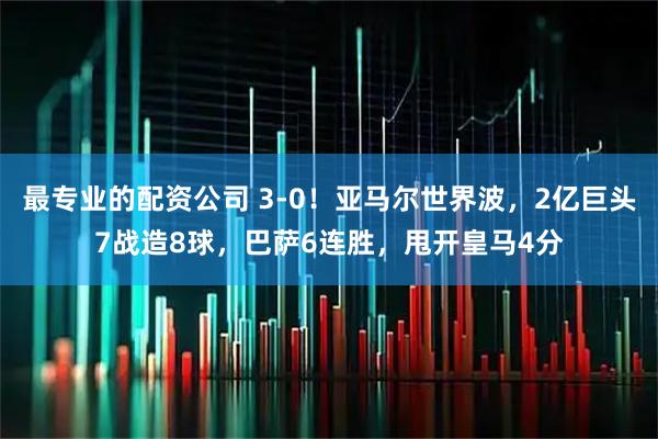 最专业的配资公司 3-0！亚马尔世界波，2亿巨头7战造8球，巴萨6连胜，甩开皇马4分