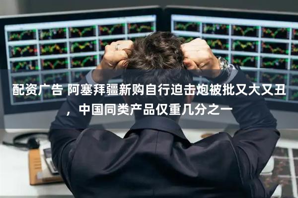 配资广告 阿塞拜疆新购自行迫击炮被批又大又丑，中国同类产品仅重几分之一