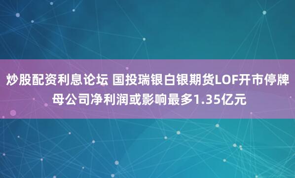 炒股配资利息论坛 国投瑞银白银期货LOF开市停牌 母公司净利润或影响最多1.35亿元