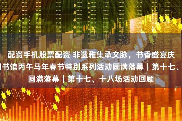 配资手机股票配资 非遗雅集承文脉，书香盛宴庆丰年——河北省图书馆丙午马年春节特别系列活动圆满落幕｜第十七、十八场活动回顾