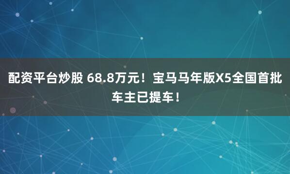 配资平台炒股 68.8万元！宝马马年版X5全国首批车主已提车！
