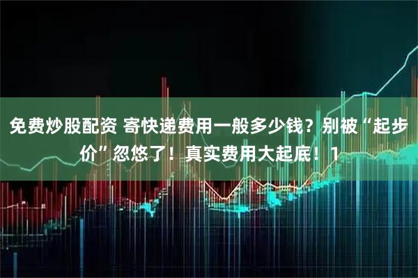 免费炒股配资 寄快递费用一般多少钱？别被“起步价”忽悠了！真实费用大起底！1