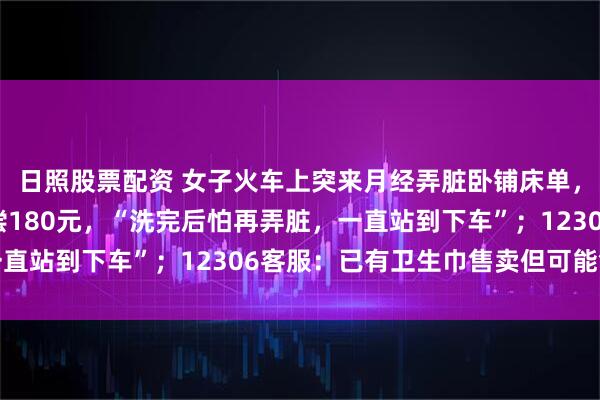 日照股票配资 女子火车上突来月经弄脏卧铺床单，列车员要求清洗或赔偿180元，“洗完后怕再弄脏，一直站到下车”；12306客服：已有卫生巾售卖但可能售罄