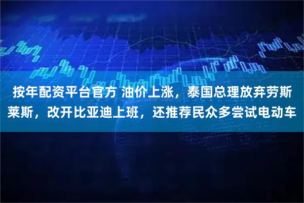 按年配资平台官方 油价上涨，泰国总理放弃劳斯莱斯，改开比亚迪上班，还推荐民众多尝试电动车