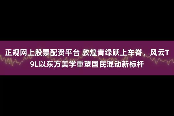 正规网上股票配资平台 敦煌青绿跃上车脊，风云T9L以东方美学重塑国民混动新标杆